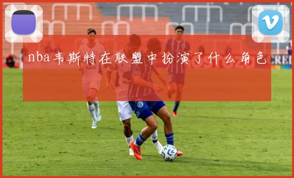 nba韦斯特在联盟中扮演了什么角色