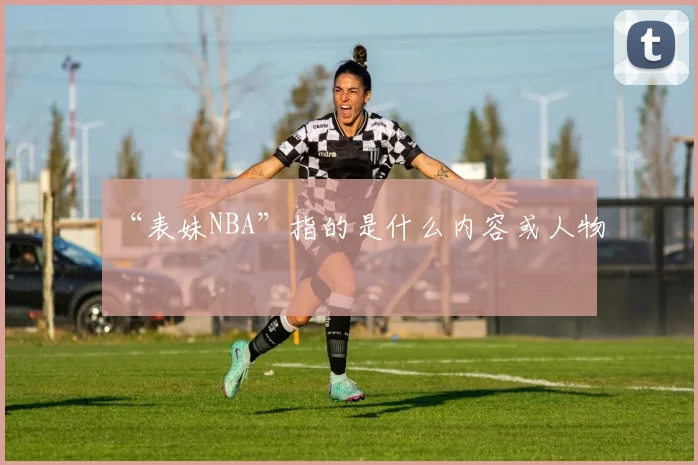 “表妹NBA”指的是什么内容或人物