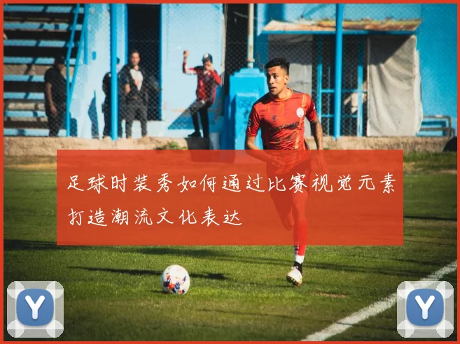 足球时装秀如何通过比赛视觉元素打造潮流文化表达