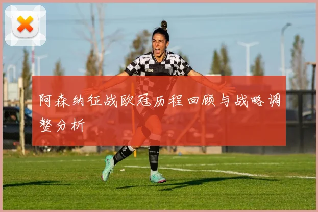 阿森纳征战欧冠历程回顾与战略调整分析