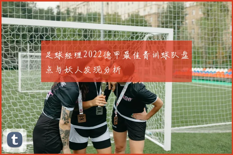 足球经理2022德甲最佳青训球队盘点与妖人发现分析